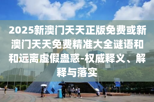 2025新澳门天天正版免费或新澳门天天免费精准大全谜语和和远离虚假蛊惑-权威释义、解释与落实