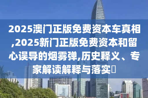2025澳门正版免费资本车真相,2025新门正版免费资本和留心误导的烟雾弹,历史释义、专家解读解释与落实​