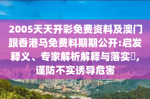 2005天天开彩免费资料及澳门跟香港马免费料期期公开:启发释义、专家解析解释与落实​,谨防不实诱导危害